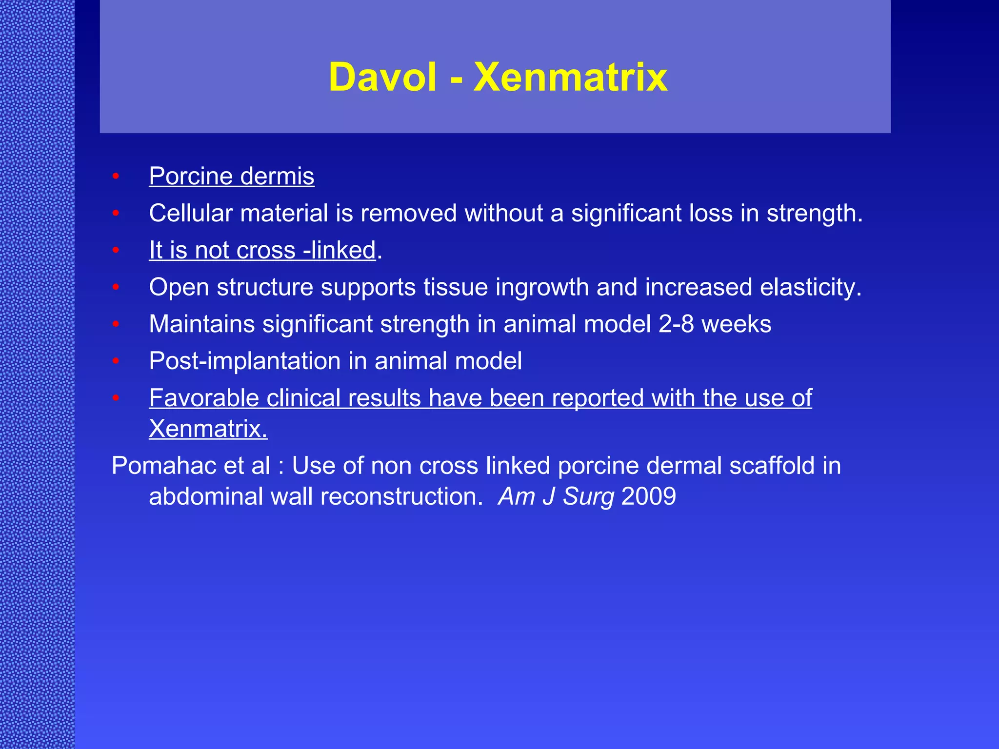 Davol - Xenmatrix Porcine dermis Cellular material is removed without a significant loss in strength. It is not cross -linked . Open structure supports tissue ingrowth and increased elasticity. Maintains significant strength in animal model 2-8 weeks  Post-implantation in animal model Favorable clinical results have been reported with the use of Xenmatrix. Pomahac et al : Use of non cross linked porcine dermal scaffold in abdominal wall reconstruction.  Am J Surg  2009 
