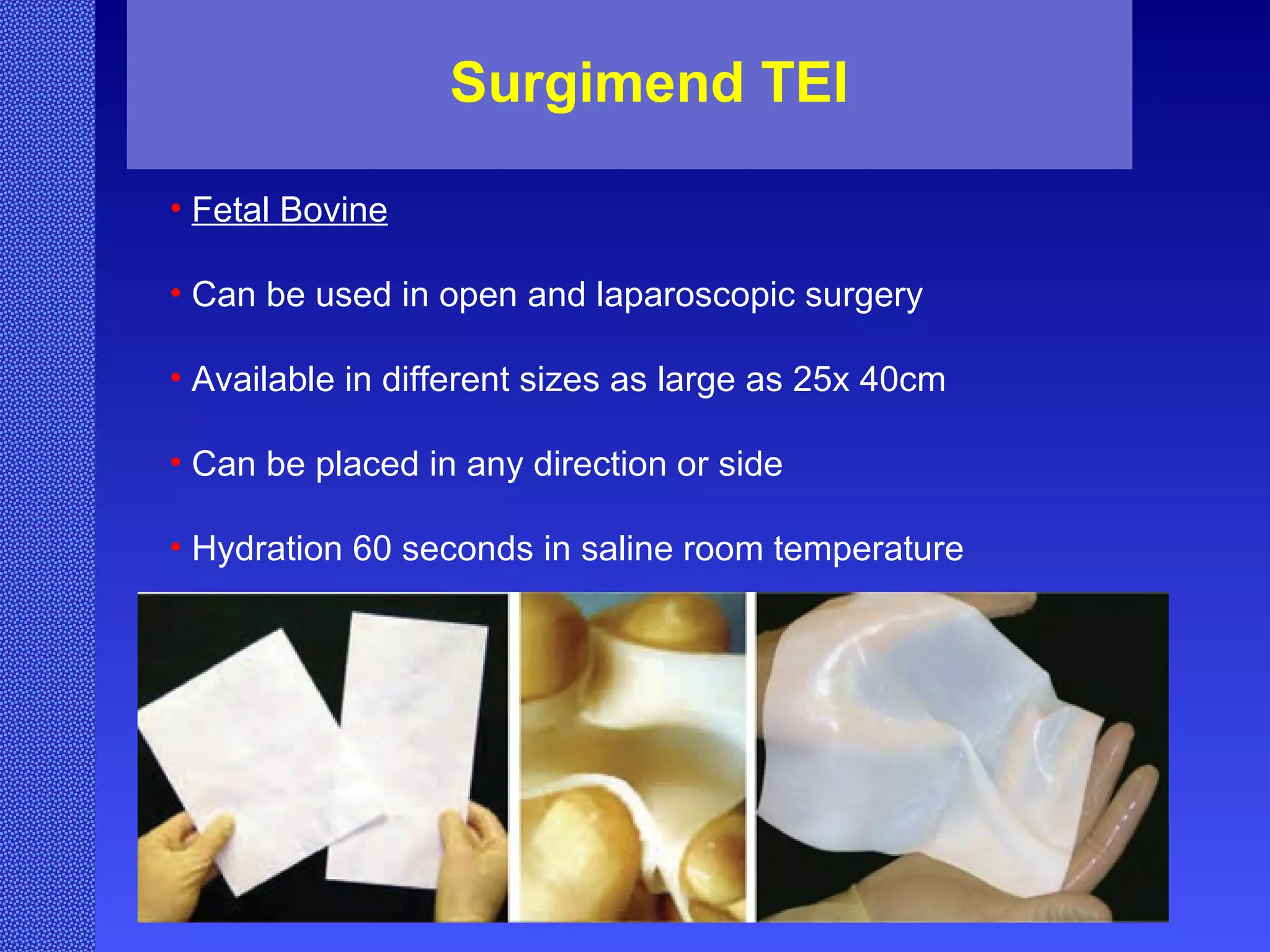Surgimend TEI Fetal Bovine Can be used in open and laparoscopic surgery Available in different sizes as large as 25x 40cm Can be placed in any direction or side Hydration 60 seconds in saline room temperature 