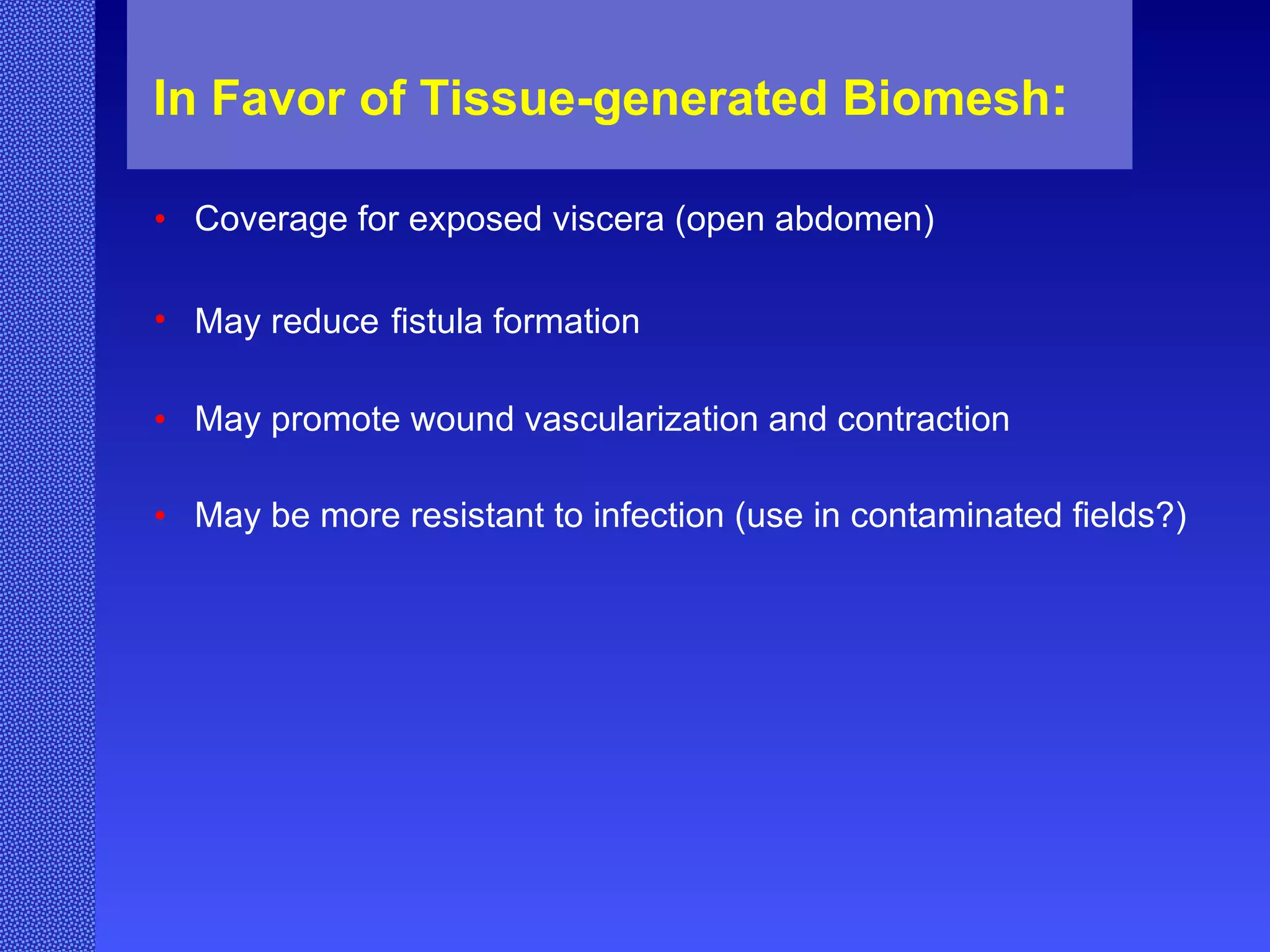 In Favor of Tissue-generated Biomesh : Coverage for exposed viscera (open abdomen) May reduce   fistula formation May promote wound vascularization and contraction May be more resistant to infection (use in contaminated fields?) 