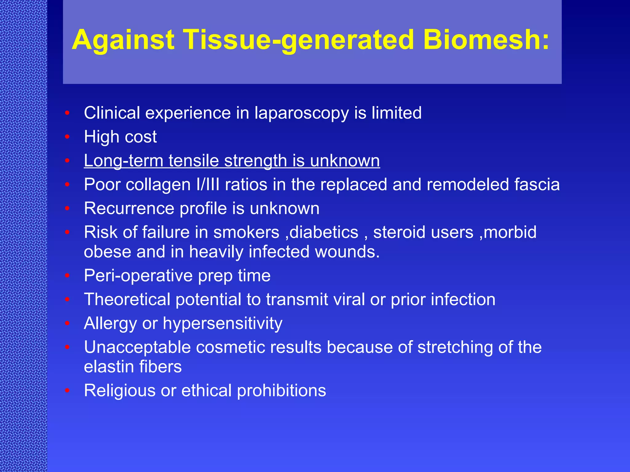 Against Tissue-generated Biomesh:   Clinical experience in laparoscopy is limited High cost Long-term tensile strength is unknown Poor collagen I/III ratios in the replaced and remodeled fascia Recurrence profile is unknown Risk of failure in smokers ,diabetics , steroid users ,morbid obese and in heavily infected wounds.  Peri-operative prep time Theoretical potential to transmit viral or prior infection Allergy or hypersensitivity Unacceptable cosmetic results because of stretching of the elastin fibers Religious or ethical prohibitions 