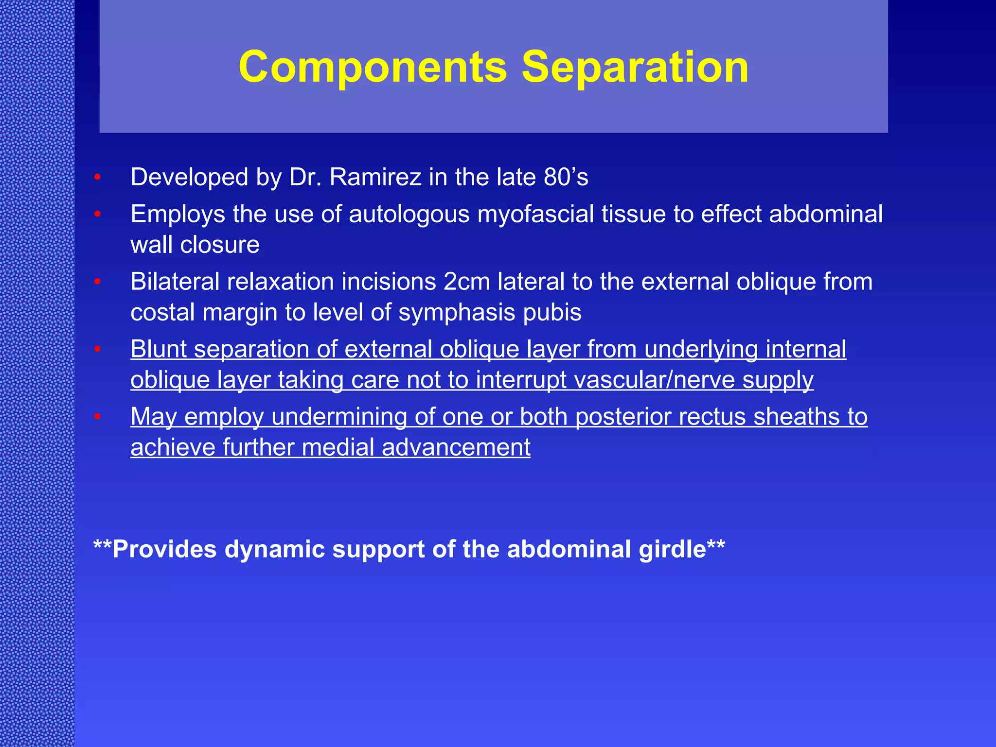 Components Separation Developed by Dr. Ramirez in the late 80’s Employs the use of autologous myofascial tissue to effect abdominal wall closure Bilateral relaxation incisions 2cm lateral to the external oblique from costal margin to level of symphasis pubis Blunt separation of external oblique layer from underlying internal oblique layer taking care not to interrupt vascular/nerve supply May employ undermining of one or both posterior rectus sheaths to achieve further medial advancement **Provides dynamic support of the abdominal girdle** 