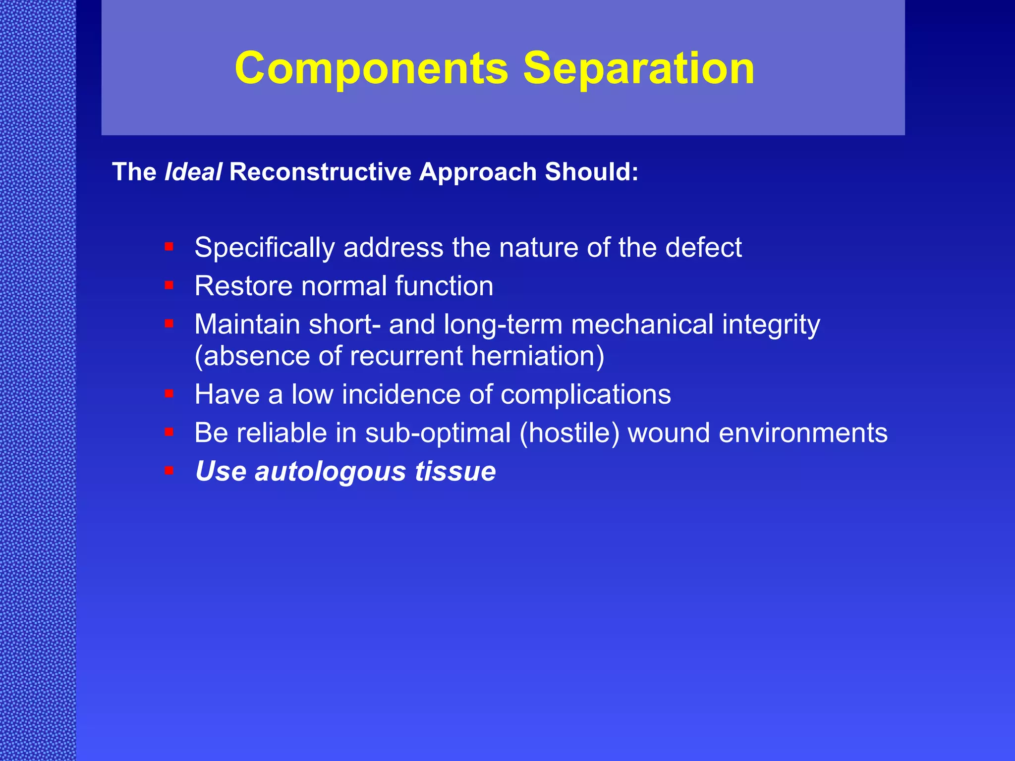 Components Separation The  Ideal  Reconstructive Approach Should: Specifically address the nature of the defect Restore normal function Maintain short- and long-term mechanical integrity (absence of recurrent herniation) Have a low incidence of complications Be reliable in sub-optimal (hostile) wound environments Use autologous tissue 