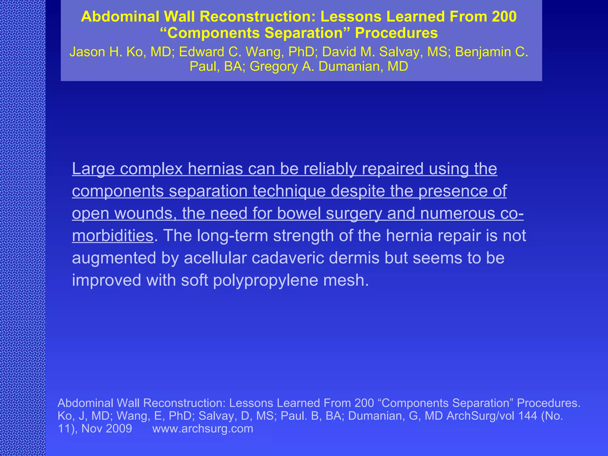 Abdominal Wall Reconstruction: Lessons Learned From 200 “Components Separation” Procedures Jason H. Ko, MD; Edward C. Wang, PhD; David M. Salvay, MS; Benjamin C. Paul, BA; Gregory A. Dumanian, MD Abdominal Wall Reconstruction: Lessons Learned From 200 “Components Separation” Procedures. Ko, J, MD; Wang, E, PhD; Salvay, D, MS; Paul. B, BA; Dumanian, G, MD ArchSurg/vol 144 (No. 11), Nov 2009  www.archsurg.com Large complex hernias can be reliably repaired using the components separation technique despite the presence of open wounds, the need for bowel surgery and numerous co-morbidities . The long-term strength of the hernia repair is not augmented by acellular cadaveric dermis but seems to be improved with soft polypropylene mesh. 