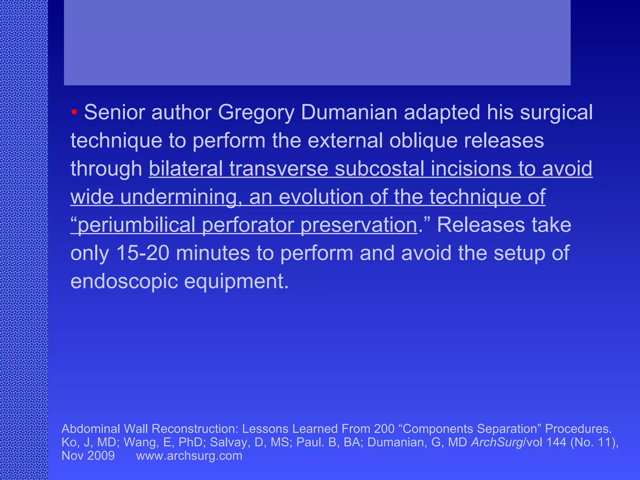 Abdominal Wall Reconstruction: Lessons Learned From 200 “Components Separation” Procedures. Ko, J, MD; Wang, E, PhD; Salvay, D, MS; Paul. B, BA; Dumanian, G, MD  ArchSurg /vol 144 (No. 11), Nov 2009  www.archsurg.com •   Senior author Gregory Dumanian adapted his surgical technique to perform the external oblique releases through  bilateral transverse subcostal incisions to avoid wide undermining, an evolution of the technique of “periumbilical perforator preservation .” Releases take only 15-20 minutes to perform and avoid the setup of endoscopic equipment. 