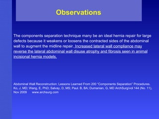 The components separation technique many be an ideal hernia repair for large defects because it weakens or loosens the contracted sides of the abdominal wall to augment the midline repair.  Increased lateral wall compliance may reverse the lateral abdominal wall disuse atrophy and fibrosis seen in animal incisional hernia models. Abdominal Wall Reconstruction: Lessons Learned From 200 “Components Separation” Procedures. Ko, J, MD; Wang, E, PhD; Salvay, D, MS; Paul. B, BA; Dumanian, G, MD ArchSurg/vol 144 (No. 11), Nov 2009  www.archsurg.com Observations 