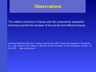 The midline movement of tissue with the components separation technique permits the excision of all scarred and inflamed tissues. Abdominal Wall Reconstruction: Lessons Learned From 200 “Components Separation” Procedures. Ko, J, MD; Wang, E, PhD; Salvay, D, MS; Paul. B, BA; Dumanian, G, MD ArchSurg/vol 144 (No. 11), Nov 2009  www.archsurg.com Observations 