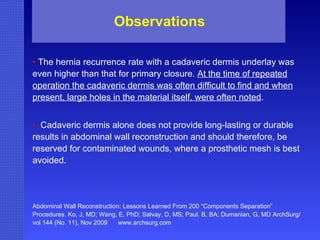 •  The hernia recurrence rate with a cadaveric dermis underlay was even higher than that for primary closure.  At the time of repeated operation the cadaveric dermis was often difficult to find and when present, large holes in the material itself, were often noted . •  Cadaveric dermis alone does not provide long-lasting or durable results in abdominal wall reconstruction and should therefore, be reserved for contaminated wounds, where a prosthetic mesh is best avoided. Abdominal Wall Reconstruction: Lessons Learned From 200 “Components Separation” Procedures. Ko, J, MD; Wang, E, PhD; Salvay, D, MS; Paul. B, BA; Dumanian, G, MD ArchSurg/vol 144 (No. 11), Nov 2009  www.archsurg.com Observations 