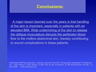 Abdominal Wall Reconstruction: Lessons Learned From 200 “Components Separation” Procedures. Ko, J, MD; Wang, E, PhD; Salvay, D, MS; Paul. B, BA; Dumanian, G, MD ArchSurg/vol 144 (No. 11), Nov 2009  www.archsurg.com Conclusions:   •   A major lesson learned over the years is that handling of the skin is important, especially in patients with an elevated BMI. Wide undermining of the skin to release the oblique musculature disrupts the perforator blood  flow to the midline abdominal skin, thereby contributing to wound complications in these patients. 