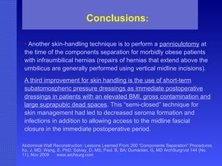 Abdominal Wall Reconstruction: Lessons Learned From 200 “Components Separation” Procedures. Ko, J, MD; Wang, E, PhD; Salvay, D, MS; Paul. B, BA; Dumanian, G, MD ArchSurg/vol 144 (No. 11), Nov 2009  www.archsurg.com Conclusions : •   Another skin-handling technique is to perform a  panniculotomy  at the time of the components separation for morbidly obese patients with infraumbilical hernias (repairs of hernias that extend above the umbilicus are generally performed using vertical midline incisions).  A third improvement for skin handling is the use of short-term subatomospheric pressure dressings as immediate postoperative dressings in patients with an elevated BMI, gross contamination and large suprapubic dead spaces . This “semi-closed” technique for skin management had led to decreased seroma formation and infections in addition to allowing access to the midline fascial closure in the immediate postoperative period. 