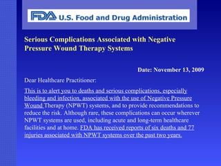 Serious Complications Associated with Negative Pressure Wound Therapy Systems Date: November 13, 2009 Dear Healthcare Practitioner: This is to alert you to deaths and serious complications, especially bleeding and infection, associated with the use of Negative Pressure Wound  Therapy (NPWT) systems, and to provide recommendations to reduce the risk. Although rare, these complications can occur wherever NPWT systems are used, including acute and long-term healthcare facilities and at home.  FDA has received reports of six deaths and 77 injuries associated with NPWT systems over the past two years. 