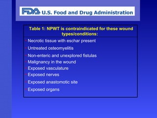   Table 1: NPWT is contraindicated for these wound types/conditions:  Necrotic tissue with eschar present  Untreated osteomyelitis  Non-enteric and unexplored fistulas  Malignancy in the wound  Exposed vasculature  Exposed nerves  Exposed anastomotic site  Exposed organs   
