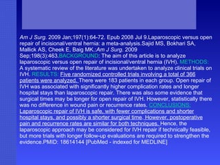 Am J Surg.  2009 Jan;197(1):64-72. Epub 2008 Jul 9.Laparoscopic versus open repair of incisional/ventral hernia: a meta-analysis.Sajid MS, Bokhari SA, Mallick AS, Cheek E, Baig MK.: Am J Surg . 2009 Sep;198(3):463. BACKGROUND : The aim of this article is to analyze laparoscopic versus open repair of incisional/ventral hernia (IVH).  METHODS:  A systematic review of the literature was undertaken to analyze clinical trials on IVH.  RESULTS:   Five randomized controlled trials involving a total of 366 patients were analyzed.  There were 183 patients in each group. Open repair of IVH was associated with significantly higher complication rates and longer hospital stays than laparoscopic repair. There was also some evidence that surgical times may be longer for open repair of IVH. However, statistically there was no difference in wound pain or recurrence rates.  CONCLUSIONS:  Laparoscopic repair of IVH is safe, with fewer complications and shorter hospital stays, and possibly a shorter surgical time .  However, postoperative pain and recurrence rates are similar for both techniques.  Hence, the laparoscopic approach may be considered for IVH repair if technically feasible, but more trials with longer follow-up evaluations are required to strengthen the evidence.PMID: 18614144 [PubMed - indexed for MEDLINE] 