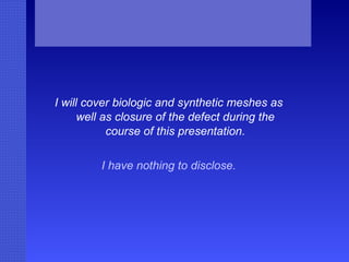 I will cover biologic and synthetic meshes as well as closure of the defect during the course of this presentation. I have nothing to disclose. 