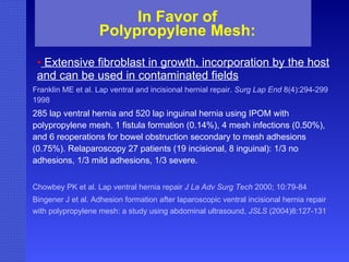 In Favor of Polypropylene Mesh: Extensive fibroblast in growth, incorporation by the host and  can be used in contaminated fields Franklin ME et al. Lap ventral and incisional hernial repair.  Surg Lap End  8(4):294-299 1998 285 lap ventral hernia and 520 lap inguinal hernia using IPOM with polypropylene mesh. 1 fistula formation (0.14%), 4 mesh infections (0.50%), and 6 reoperations for bowel obstruction secondary to mesh adhesions (0.75%). Relaparoscopy 27 patients (19 incisional, 8 inguinal): 1/3 no adhesions, 1/3 mild adhesions, 1/3 severe. Chowbey PK et al. Lap ventral hernia repair  J La Adv Surg   Tech  2000; 10:79-84 Bingener J et al. Adhesion formation after laparoscopic ventral incisional hernia repair with polypropylene mesh: a study using abdominal ultrasound,  JSLS  (2004)8:127-131   