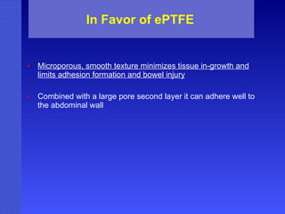 In Favor of ePTFE Microporous, smooth texture minimizes tissue in-growth and limits adhesion formation and bowel injury Combined with a large pore second layer it can adhere well to the abdominal wall 