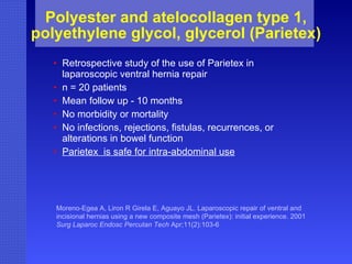 Polyester and atelocollagen type 1, polyethylene glycol, glycerol (Parietex) Retrospective study of the use of Parietex in laparoscopic ventral hernia repair n = 20 patients  Mean follow up - 10 months  No morbidity or mortality No infections, rejections, fistulas, recurrences, or alterations in bowel function Parietex  is safe for intra-abdominal use Moreno-Egea A, Liron R Girela E, Aguayo JL. Laparoscopic repair of ventral and incisional hernias using a new composite mesh (Parietex): initial experience. 2001  Surg Laparoc Endosc Percutan Tech  Apr;11(2):103-6   