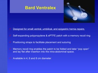 Bard Ventralex Designed for small ventral, umbilical, and epigastric hernia repairs  Self-expanding polypropylene & ePTFE patch with a memory recoil ring  Positioning straps to facilitate placement and suturing  Memory recoil ring enables the patch to be folded and later “pop open” and lay flat after insertion into the intra-abdominal space.  Available in 4, 6 and 8 cm diameter 