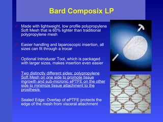 Bard Composix LP Made with lightweight, low profile polypropylene Soft Mesh that is 60% lighter than traditional polypropylene mesh  Easier handling and laparoscopic insertion, all sizes can fit through a trocar  Optional Introducer Tool, which is packaged with larger sizes, makes insertion even easier  Two distinctly different sides: polypropylene Soft Mesh on one side to promote tissue ingrowth and sub-micronic ePTFE on the other side to minimize tissue attachment to the prosthesis  Sealed Edge: Overlap of ePTFE protects the edge of the mesh from visceral attachment  