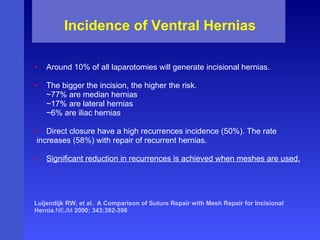 Incidence of Ventral Hernias Around 10% of all laparotomies will generate incisional hernias.  The bigger the incision, the higher the risk. ~77% are median hernias ~17% are lateral hernias ~6% are iliac hernias Direct closure have a high recurrences incidence (50%). The rate increases (58%) with repair of recurrent hernias. Significant reduction in recurrences is achieved when meshes are used. Luijendijk   RW, et al.  A Comparison of Suture Repair with Mesh Repair for Incisional  Hernia .NEJM  2000; 343:392-398  