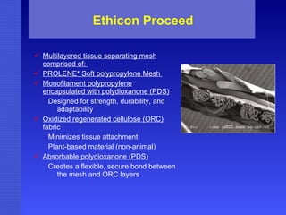 Ethicon Proceed Multilayered tissue separating mesh comprised of:  PROLENE* Soft polypropylene Mesh  Monofilament polypropylene encapsulated with polydioxanone (PDS) Designed for strength, durability, and adaptability  Oxidized regenerated cellulose (ORC)  fabric Minimizes tissue attachment Plant-based material (non-animal)  Absorbable polydioxanone (PDS) Creates a flexible, secure bond between the mesh and ORC layers  