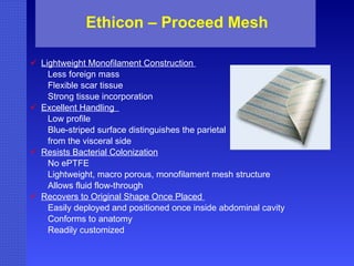 Ethicon – Proceed Mesh Lightweight Monofilament Construction  Less foreign mass  Flexible scar tissue  Strong tissue incorporation  Excellent Handling  Low profile  Blue-striped surface distinguishes the parietal  from the visceral side  Resists Bacterial Colonization   No ePTFE  Lightweight, macro porous, monofilament mesh structure  Allows fluid flow-through  Recovers to Original Shape Once Placed  Easily deployed and positioned once inside abdominal cavity  Conforms to anatomy  Readily customized 