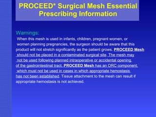 PROCEED* Surgical Mesh Essential Prescribing Information Warnings: When this mesh is used in infants, children, pregnant women, or women planning pregnancies, the surgeon should be aware that this  product will not stretch significantly as the patient grows.  PROCEED Mesh should not be placed in a contaminated surgical site .  The mesh may not be used following planned intraoperative or accidental opening  of the gastrointestinal tract.  PROCEED Mesh  has an ORC component, which must not be used in cases in which appropriate hemostasis  has not been established . Tissue attachment to the mesh can result if appropriate hemostasis is not achieved.   