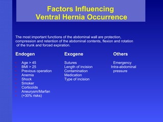 Factors Influencing  Ventral Hernia Occurrence The most important functions of the abdominal wall are protection,  compression and retention of the abdominal contents, flexion and rotation of the trunk and forced expiration. Endogen Exogene Others Age > 45 Sutures Emergency BMI > 25 Length of incision   Intra-abdominal  Previous operation Contamination pressure Anemia Medication Shock Type of incision Smoker Corticoïds Aneurysm/Marfan (+30% risks) 