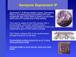 Genzyme Sepramesh IP Sepramesh™ IP Bioresorbable Coating / Permanent Mesh is co-knitted using polypropylene (PP) and polyglycolic acid (PGA) fibers to result in a two-sided mesh with a PP surface and a PGA surface .  The mesh is coated on the PGA surface with a bioresorbable, chemically modified sodium hyaluronate (HA), carboxymethylcellulose (CMC) and polyethylene glycol (PEG) based hydrogel. PGA Fibers maintain 50% of the reinforcement strength during the 1st 28 days Bioresorbable coating protects for up to 14 days while peritoneum heals Hydrogel swells to cover sutures, tacks and mesh edges 