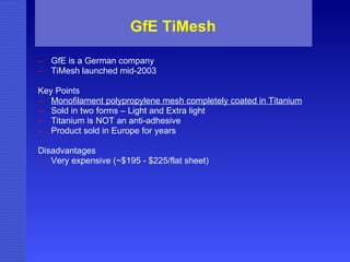 GfE TiMesh GfE is a German company TiMesh launched mid-2003 Key Points Monofilament polypropylene mesh completely coated in Titanium Sold in two forms – Light and Extra light Titanium is NOT an anti-adhesive Product sold in Europe for years Disadvantages Very expensive (~$195 - $225/flat sheet) 