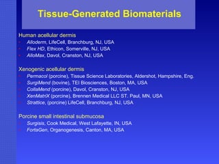 Tissue-Generated Biomaterials Human acellular dermis Alloderm , LifeCell, Branchburg, NJ, USA Flex HD , Ethicon, Somerville, NJ, USA AlloMax , Davol, Cranston, NJ, USA Xenogenic acellular dermis Permacol  (porcine), Tissue Science Laboratories, Aldershot, Hampshire, Eng. SurgiMend  (bovine), TEI Biosciences, Boston, MA, USA CollaMend  (porcine), Davol, Cranston, NJ, USA XenMatriX  (porcine), Brennen Medical LLC ST. Paul, MN, USA  Strattice , (porcine) LifeCell, Branchburg, NJ, USA Porcine small intestinal submucosa Surgisis , Cook Medical, West Lafayette, IN, USA FortaGen , Organogenesis, Canton, MA, USA 