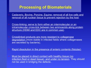 Processing of Biomaterials Cadaveric, Bovine, Porcine, Equine: removal of all live cells and removal of all nuclear tissue to prevent rejection by the host . Cross-linking: serve to form either an intermolecular or an intramolecular cross-link between two aminoacids along protein structure (HDMI and EDC are in common use) . Crosslinked products are more resistant to collagenase degradation  (more stable in infected fields where collagenases are secreted by bacteria). Rapid dissolution in the presence of enteric contents (fistulas) . Must be placed in direct contact with healthy tissue (no infection,fluid or dead tissue)  and under no tension . They should not be used in bridging the defects . 