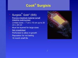 Cook ®  Surgisis Surgisis ®  Gold ™  (SIS) Porcine intestinal material (small intestine submucosa) Limited sizes – 7 cm x 10 cm up to 20 cm x 20 cm Must be layered for large sizes Not crosslinked Perforated to allow in-growth Reputation for not lasting 18 month shelf life / 