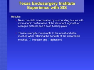 Texas Endosurgery Institute Experience with SIS Results: Near complete incorporation by surrounding tissues with microscopic confirmation of the abundant ingrowth of collagen material and a solid healing plate  Tensile strength comparable to the nonabsorbable meshes while retaining the benefits of the absorbable meshes. (    infection and     adhesion) 