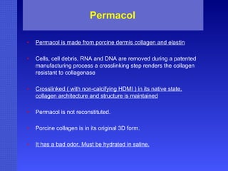 Permacol  Permacol is made from porcine dermis collagen and elastin Cells, cell debris, RNA and DNA are removed during a patented manufacturing process a crosslinking step renders the collagen resistant to collagenase Crosslinked ( with non-calcifying HDMI ) in its native state, collagen architecture and structure is maintained Permacol is not reconstituted. Porcine collagen is in its original 3D form. It has a bad odor. Must be hydrated in saline. 