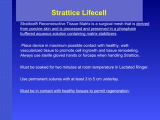 Strattice Lifecell  Strattice® Reconstructive Tissue Matrix is a surgical mesh that is  derived from porcine skin and is processed and preserved in a phosphate buffered aqueous solution containing matrix stabilizers . Place device in maximum possible contact with healthy, well-vascularized tissue to promote cell ingrowth and tissue remodeling. Always use sterile gloved hands or forceps when handling Strattice. Must be soaked for two minutes at room temperature in Lactated Ringer. Use permanent sutures with at least 3 to 5 cm underlay. Must be in contact with healthy tissues to permit regeneration .  