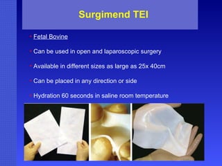Surgimend TEI Fetal Bovine Can be used in open and laparoscopic surgery Available in different sizes as large as 25x 40cm Can be placed in any direction or side Hydration 60 seconds in saline room temperature 