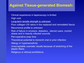 Against Tissue-generated Biomesh:   Clinical experience in laparoscopy is limited High cost Long-term tensile strength is unknown Poor collagen I/III ratios in the replaced and remodeled fascia Recurrence profile is unknown Risk of failure in smokers ,diabetics , steroid users ,morbid obese and in heavily infected wounds.  Peri-operative prep time Theoretical potential to transmit viral or prior infection Allergy or hypersensitivity Unacceptable cosmetic results because of stretching of the elastin fibers Religious or ethical prohibitions 