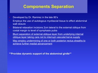 Components Separation Developed by Dr. Ramirez in the late 80’s Employs the use of autologous myofascial tissue to effect abdominal wall closure Bilateral relaxation incisions 2cm lateral to the external oblique from costal margin to level of symphasis pubis Blunt separation of external oblique layer from underlying internal oblique layer taking care not to interrupt vascular/nerve supply May employ undermining of one or both posterior rectus sheaths to achieve further medial advancement **Provides dynamic support of the abdominal girdle** 