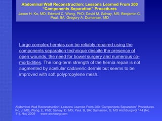 Abdominal Wall Reconstruction: Lessons Learned From 200 “Components Separation” Procedures Jason H. Ko, MD; Edward C. Wang, PhD; David M. Salvay, MS; Benjamin C. Paul, BA; Gregory A. Dumanian, MD Abdominal Wall Reconstruction: Lessons Learned From 200 “Components Separation” Procedures. Ko, J, MD; Wang, E, PhD; Salvay, D, MS; Paul. B, BA; Dumanian, G, MD ArchSurg/vol 144 (No. 11), Nov 2009  www.archsurg.com Large complex hernias can be reliably repaired using the components separation technique despite the presence of open wounds, the need for bowel surgery and numerous co-morbidities . The long-term strength of the hernia repair is not augmented by acellular cadaveric dermis but seems to be improved with soft polypropylene mesh. 