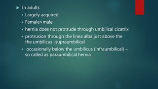  In adults
 Largely acquired
 Female>male
 hernia does not protrude through umbilical cicatrix
 protrusion through the linea alba just above the
the umbilicus -supraumbilical
 occasionally below the umbilicus (infraumbilical) –
so called as paraumbilical hernia
 