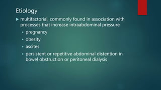 Etiology
 multifactorial, commonly found in association with
processes that increase intraabdominal pressure
 pregnancy
 obesity
 ascites
 persistent or repetitive abdominal distention in
bowel obstruction or peritoneal dialysis
 