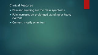 Clinical Features
 Pain and swelling are the main symptoms
 Pain increases on prolonged standing or heavy
exercise
 Content: mostly omentum
 