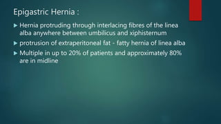 Epigastric Hernia :
 Hernia protruding through interlacing fibres of the linea
alba anywhere between umbilicus and xiphisternum
 protrusion of extraperitoneal fat - fatty hernia of linea alba
 Multiple in up to 20% of patients and approximately 80%
are in midline
 