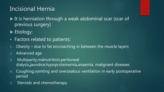 Incisional Hernia
 It is herniation through a weak abdominal scar (scar of
previous surgery)
 Etiology:
 Factors related to patients:
1. Obesity – due to fat encroaching in between the muscle layers
2. Advanced age
3. Multiparity,malnutrition,peritoneal
dialysis,jaundice,hypoproteinemia,anaemia, malignant diseases
4. Coughing,vomting and overzealous ventilation in early postoperative
period
5. Steroids and chemotherapy
 