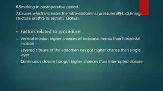6.Smoking in postoperative period.
7.Causes which increases the intra-abdominal pressure(BPH, straining,
stricture urethra or rectum, ascites)
 Factors related to procedure:
o Vertical incision higher chances of incisional hernia than horizontal
incision
o Layered closure of the abdomen has got higher chance than single
layer
o Continuous closure has got higher chances than interrupted closure
 