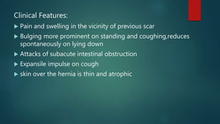 Clinical Features:
 Pain and swelling in the vicinity of previous scar
 Bulging more prominent on standing and coughing,reduces
spontaneously on lying down
 Attacks of subacute intestinal obstruction
 Expansile impulse on cough
 skin over the hernia is thin and atrophic
 