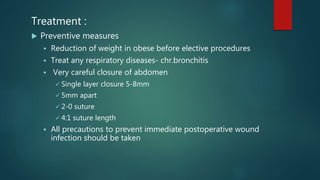 Treatment :
 Preventive measures
 Reduction of weight in obese before elective procedures
 Treat any respiratory diseases- chr.bronchitis
 Very careful closure of abdomen
 Single layer closure 5-8mm
 5mm apart
 2-0 suture
 4:1 suture length
 All precautions to prevent immediate postoperative wound
infection should be taken
 