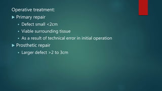 Operative treatment:
 Primary repair
 Defect small <2cm
 Viable surrounding tissue
 As a result of technical error in initial operation
 Prosthetic repair
 Larger defect >2 to 3cm
 