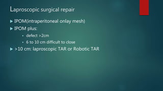 Laproscopic surgical repair
 IPOM(intraperitoneal onlay mesh)
 IPOM plus:
 defect >2cm
 6 to 10 cm difficult to close
 >10 cm: laproscopic TAR or Robotic TAR
 