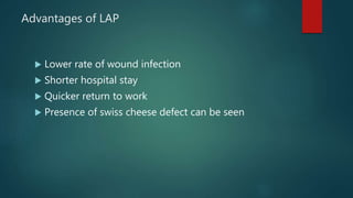 Advantages of LAP
 Lower rate of wound infection
 Shorter hospital stay
 Quicker return to work
 Presence of swiss cheese defect can be seen
 